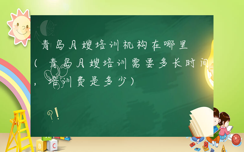 青岛月嫂培训机构在哪里 (青岛月嫂培训需要多长时间,培训费是多少)